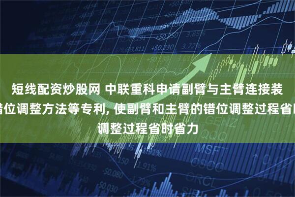 短线配资炒股网 中联重科申请副臂与主臂连接装置和错位调整方法等专利, 使副臂和主臂的错位调整过程省时省力