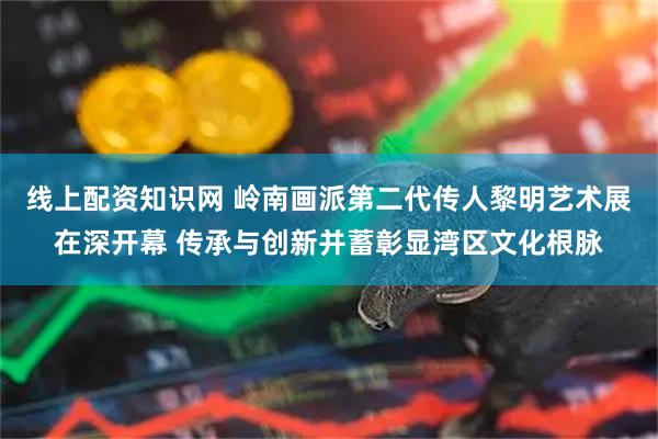 线上配资知识网 岭南画派第二代传人黎明艺术展在深开幕 传承与创新并蓄彰显湾区文化根脉